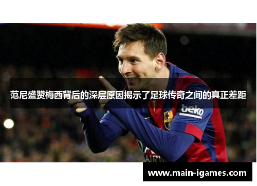 范尼盛赞梅西背后的深层原因揭示了足球传奇之间的真正差距
