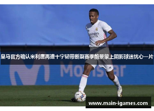 皇马官方确认米利唐再遭十字韧带断裂赛季前景蒙上阴影球迷忧心一片